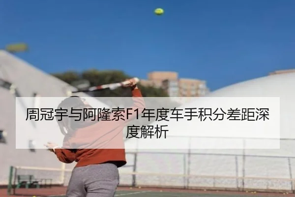 周冠宇与阿隆索F1年度车手积分差距深度解析